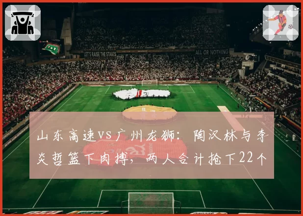 山东高速vs广州龙狮:陶汉林与李炎哲篮下肉搏,两人合计抢下22个篮板