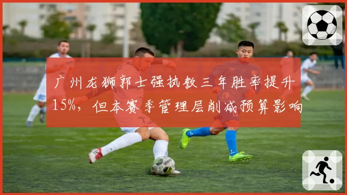 广州龙狮郭士强执教三年胜率提升15%,但本赛季管理层削减预算影响引援