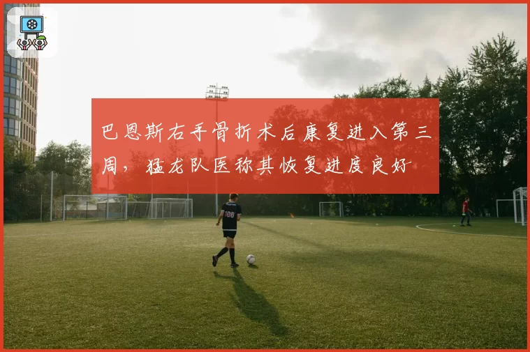 巴恩斯右手骨折术后康复进入第三周，猛龙队医称其恢复进度良好