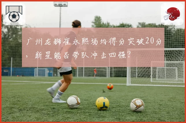 广州龙狮崔永熙场均得分突破20分，新星能否带队冲击四强？