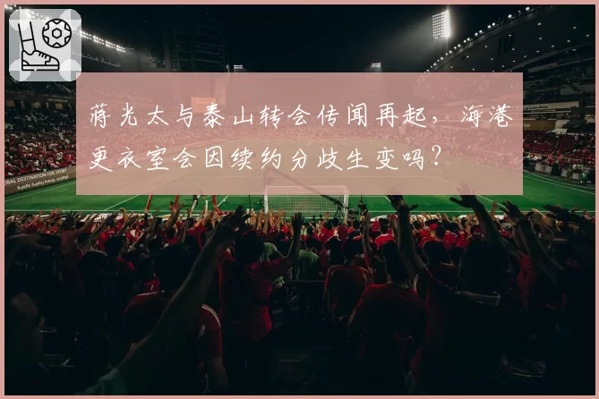 蒋光太与泰山转会传闻再起，海港更衣室会因续约分歧生变吗？
