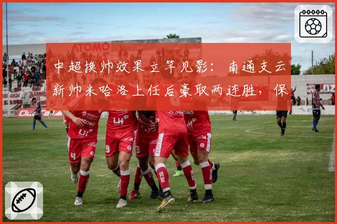 中超换帅效果立竿见影:南通支云新帅米哈洛上任后豪取两连胜,保级警报提前解除