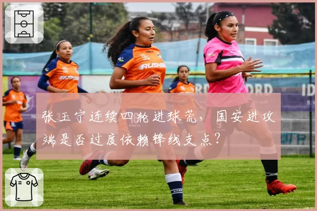张玉宁连续四轮进球荒,国安进攻端是否过度依赖锋线支点?