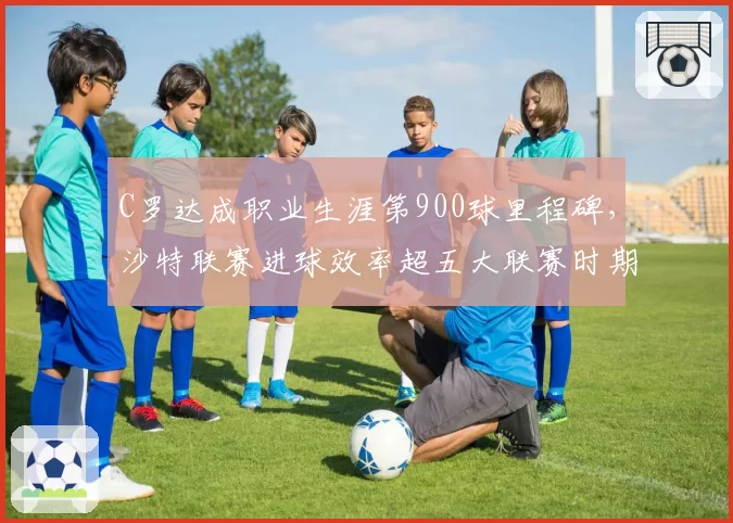 C罗达成职业生涯第900球里程碑,沙特联赛进球效率超五大联赛时期