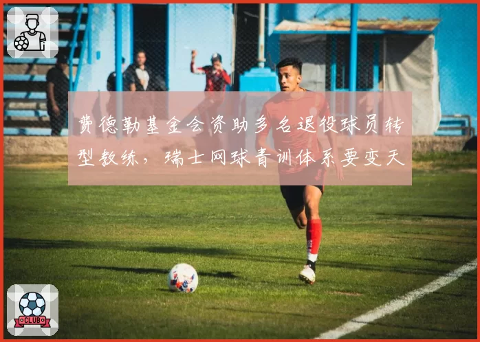 费德勒基金会资助多名退役球员转型教练,瑞士网球青训体系要变天?