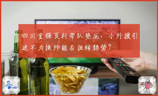 四川金强莫科带队垫底,小外援引进不力换帅能否扭转颓势?
