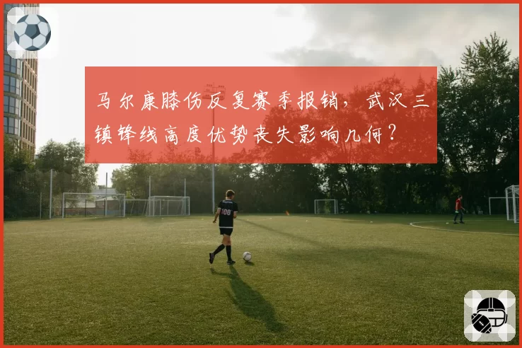 马尔康膝伤反复赛季报销，武汉三镇锋线高度优势丧失影响几何？