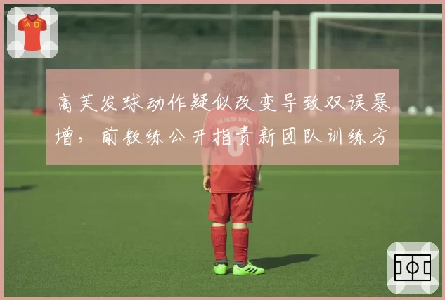 高芙发球动作疑似改变导致双误暴增，前教练公开指责新团队训练方式错误