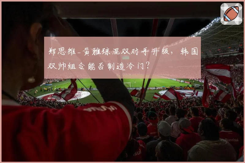 郑思维_黄雅琼混双对手升级，韩国双帅组合能否制造冷门？