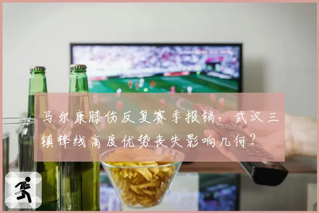 马尔康膝伤反复赛季报销,武汉三镇锋线高度优势丧失影响几何?