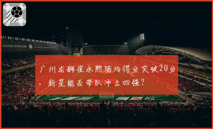 广州龙狮崔永熙场均得分突破20分，新星能否带队冲击四强？