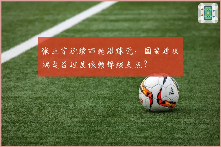 张玉宁连续四轮进球荒,国安进攻端是否过度依赖锋线支点?