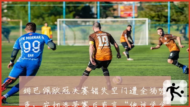 姆巴佩欧冠决赛错失空门遭全场嘘声,安切洛蒂赛后直言“他该学学本泽马”