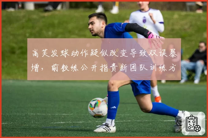 高芙发球动作疑似改变导致双误暴增，前教练公开指责新团队训练方式错误