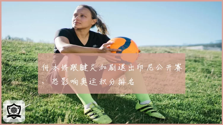何冰娇跟腱炎加剧退出印尼公开赛,恐影响奥运积分排名