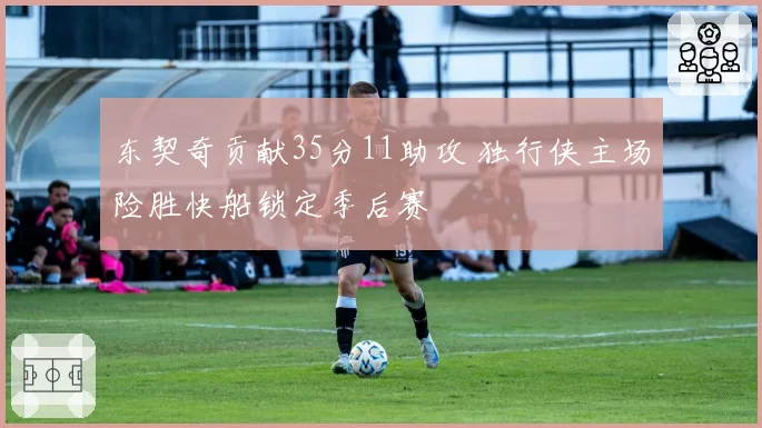 东契奇贡献35分11助攻 独行侠主场险胜快船锁定季后赛