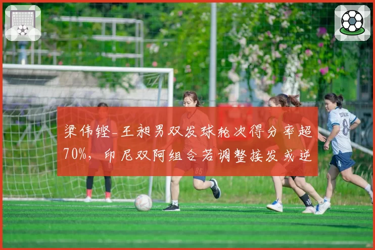 梁伟铿_王昶男双发球轮次得分率超70%，印尼双阿组合若调整接发或逆转排名