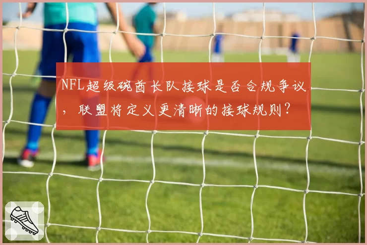 NFL超级碗酋长队接球是否合规争议，联盟将定义更清晰的接球规则？
