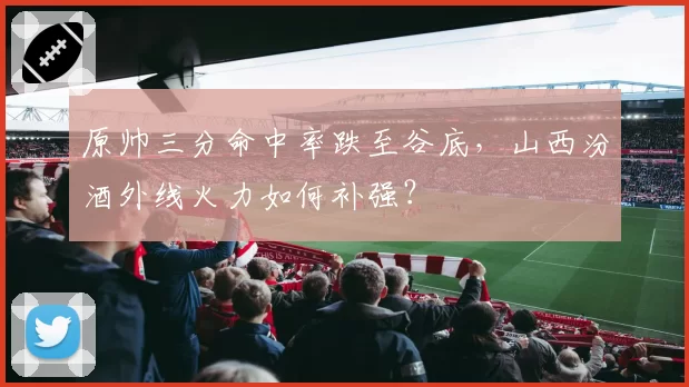 原帅三分命中率跌至谷底,山西汾酒外线火力如何补强?