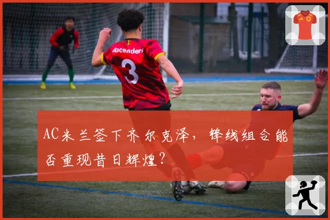 AC米兰签下齐尔克泽，锋线组合能否重现昔日辉煌？
