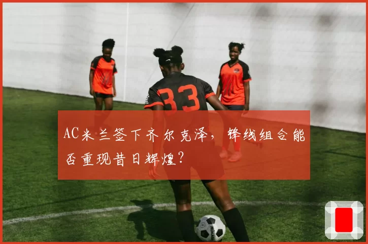 AC米兰签下齐尔克泽,锋线组合能否重现昔日辉煌?