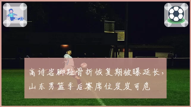 高诗岩脚趾骨折恢复期被曝延长,山东男篮季后赛席位岌岌可危