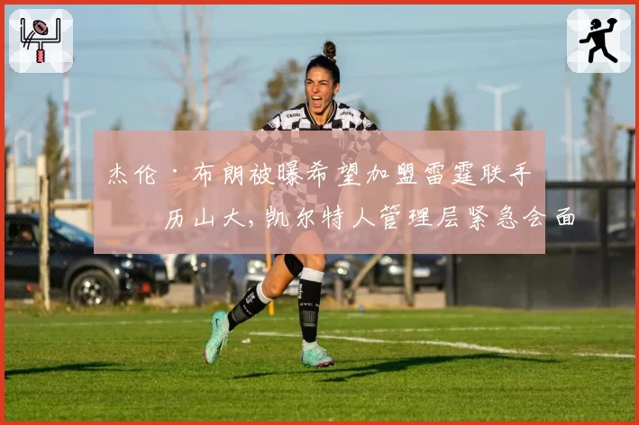 杰伦·布朗被曝希望加盟雷霆联手亚历山大,凯尔特人管理层紧急会面试图平息离队风波__br_