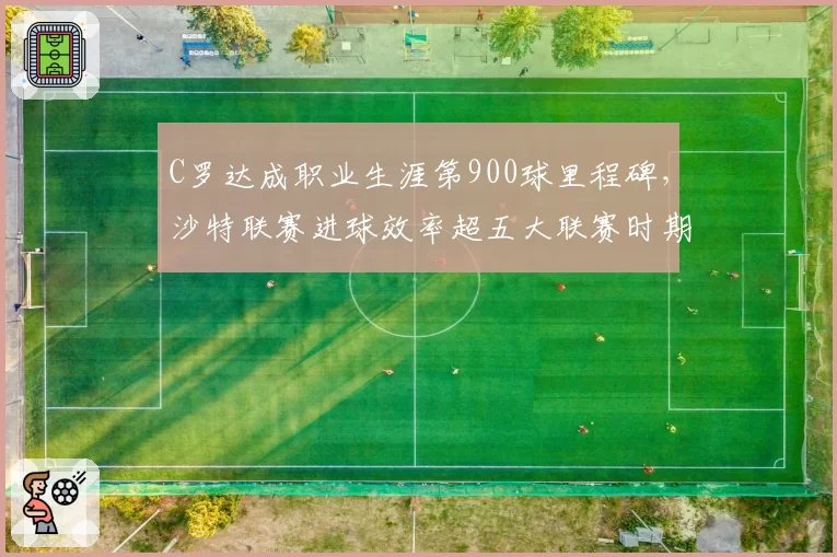 C罗达成职业生涯第900球里程碑,沙特联赛进球效率超五大联赛时期