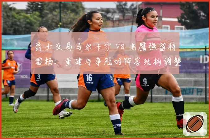 爵士交易马尔卡宁 vs 老鹰强留特雷杨：重建与争冠的阵容结构调整