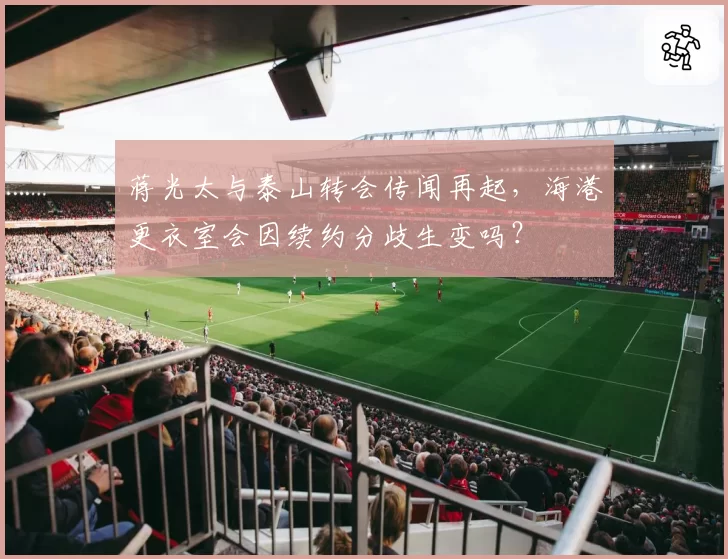 蒋光太与泰山转会传闻再起，海港更衣室会因续约分歧生变吗？