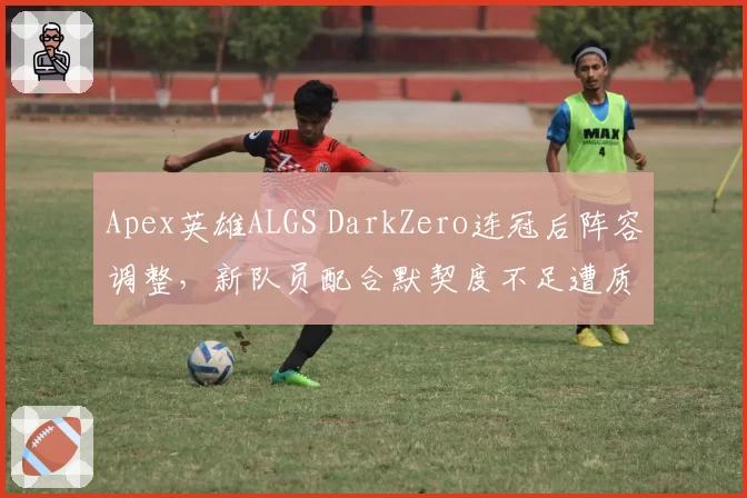 Apex英雄ALGS DarkZero连冠后阵容调整，新队员配合默契度不足遭质疑