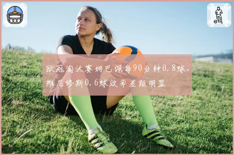 欧冠淘汰赛姆巴佩每90分钟0.8球，维尼修斯0.6球效率差距明显