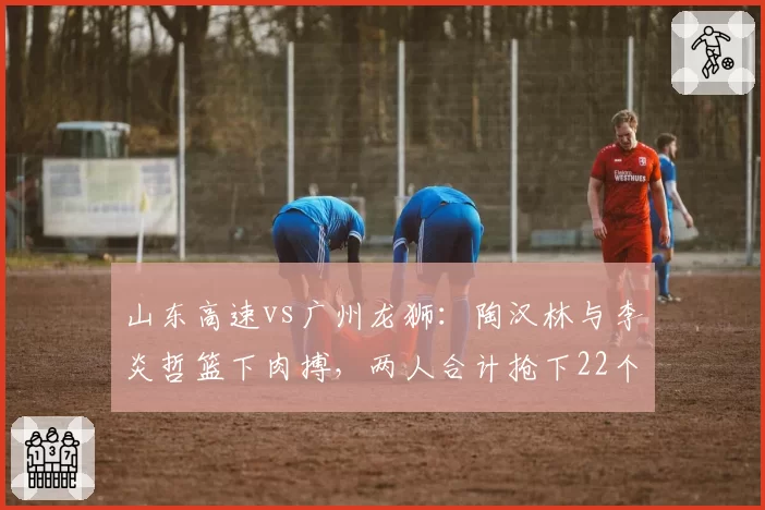 山东高速vs广州龙狮：陶汉林与李炎哲篮下肉搏，两人合计抢下22个篮板