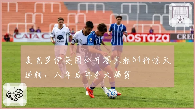 麦克罗伊英国公开赛末轮64杆惊天逆转，八年后再夺大满贯