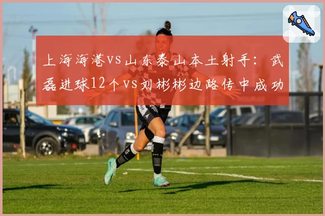上海海港vs山东泰山本土射手：武磊进球12个vs刘彬彬边路传中成功率28%