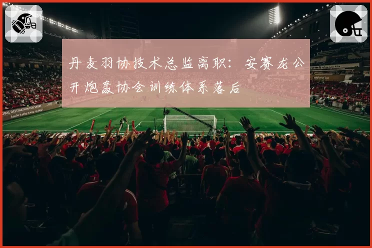 丹麦羽协技术总监离职：安赛龙公开炮轰协会训练体系落后