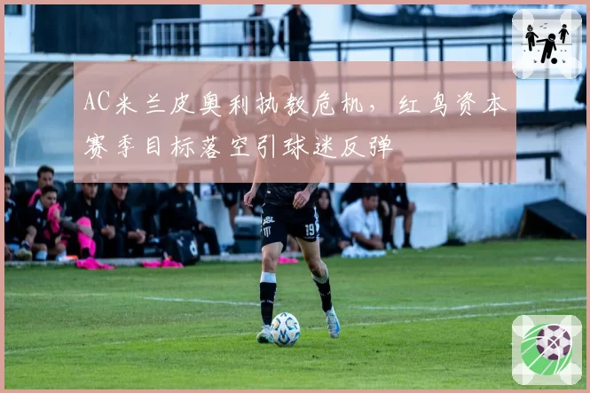 AC米兰皮奥利执教危机，红鸟资本赛季目标落空引球迷反弹