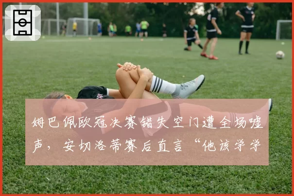 姆巴佩欧冠决赛错失空门遭全场嘘声,安切洛蒂赛后直言“他该学学本泽马”